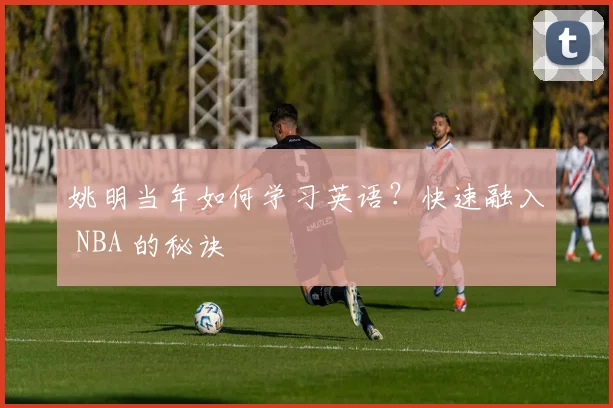 姚明当年如何学习英语？快速融入 NBA 的秘诀