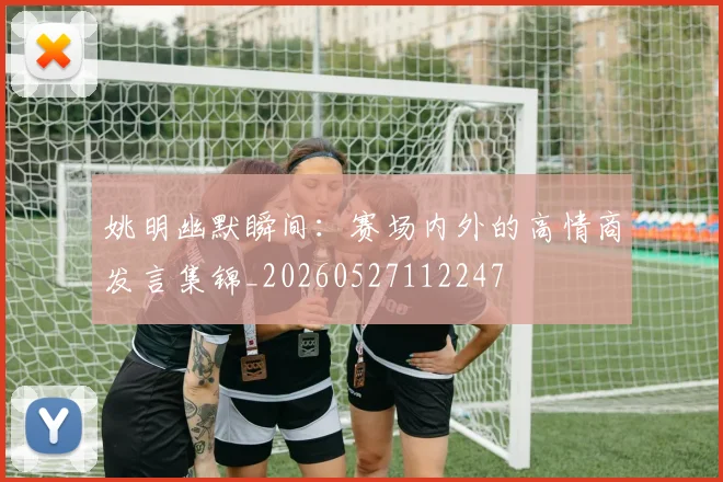 姚明幽默瞬间:赛场内外的高情商发言集锦_20260527112247