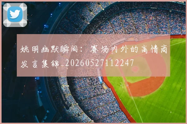 姚明幽默瞬间：赛场内外的高情商发言集锦_20260527112247