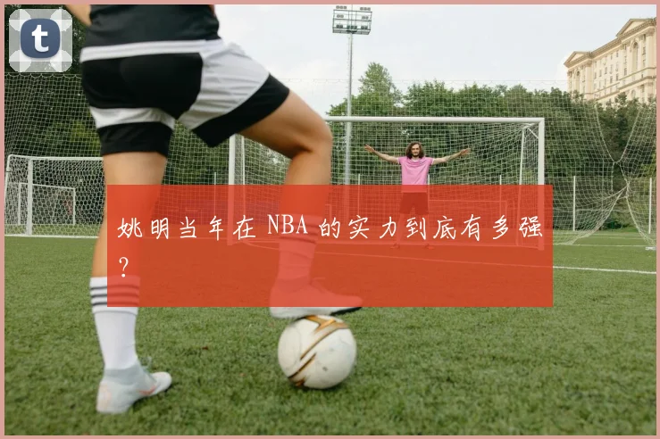 姚明当年在 NBA 的实力到底有多强？